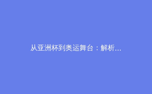 从亚洲杯到奥运舞台：解析亚洲体育新势力的崛起与挑战 - 2