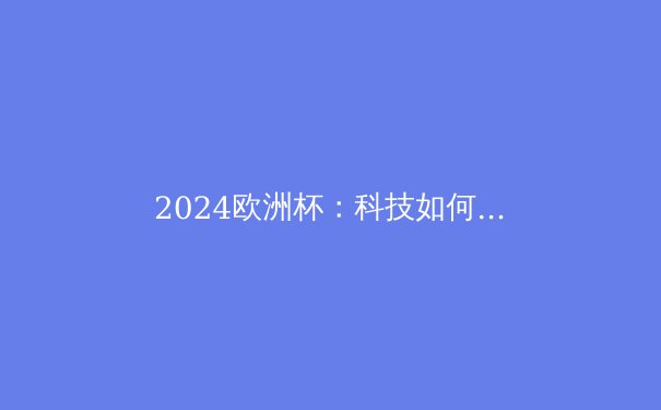 2024欧洲杯：科技如何重塑现代足球的竞技格局 - 4