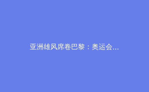 亚洲雄风席卷巴黎：奥运会亚洲国家表现全纪录与深度分析 - 4